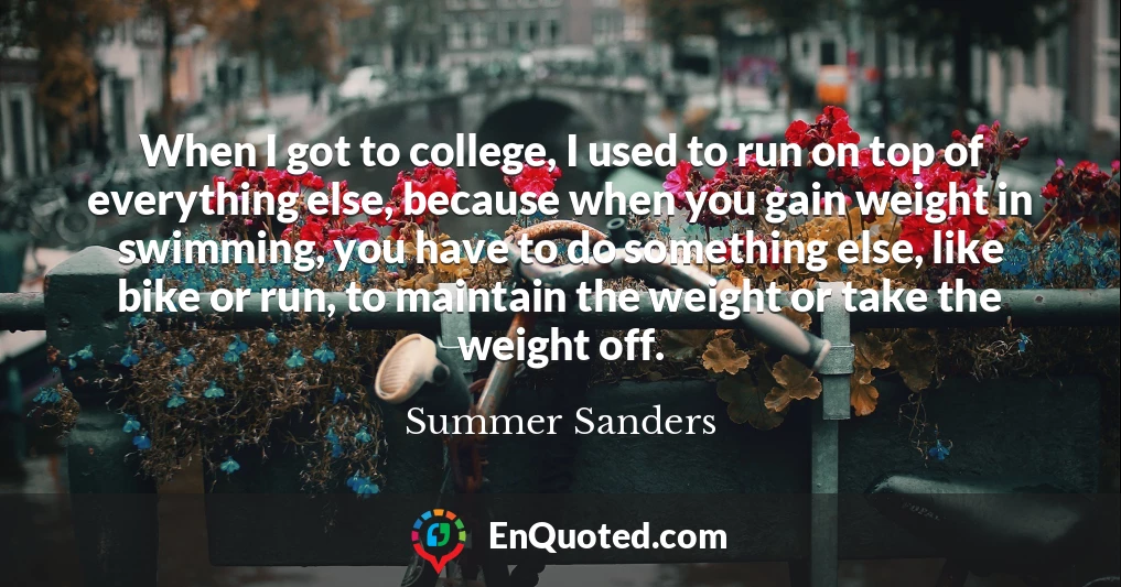 When I got to college, I used to run on top of everything else, because when you gain weight in swimming, you have to do something else, like bike or run, to maintain the weight or take the weight off.