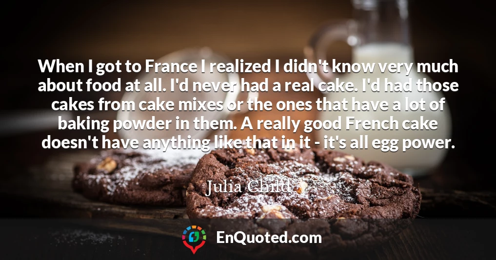 When I got to France I realized I didn't know very much about food at all. I'd never had a real cake. I'd had those cakes from cake mixes or the ones that have a lot of baking powder in them. A really good French cake doesn't have anything like that in it - it's all egg power.