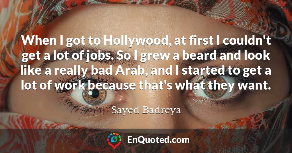 When I got to Hollywood, at first I couldn't get a lot of jobs. So I grew a beard and look like a really bad Arab, and I started to get a lot of work because that's what they want.