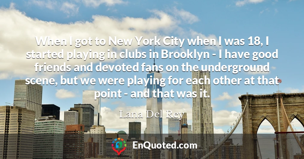 When I got to New York City when I was 18, I started playing in clubs in Brooklyn - I have good friends and devoted fans on the underground scene, but we were playing for each other at that point - and that was it.