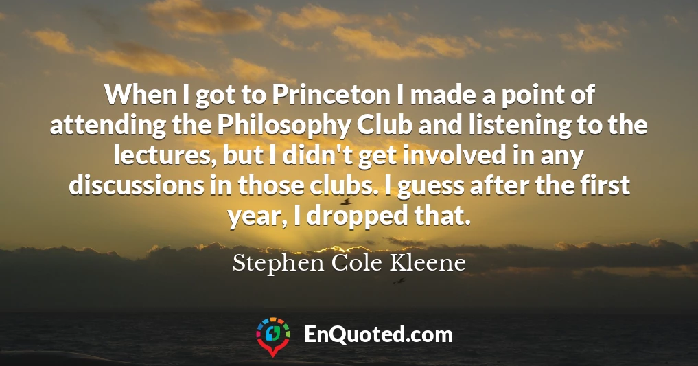 When I got to Princeton I made a point of attending the Philosophy Club and listening to the lectures, but I didn't get involved in any discussions in those clubs. I guess after the first year, I dropped that.