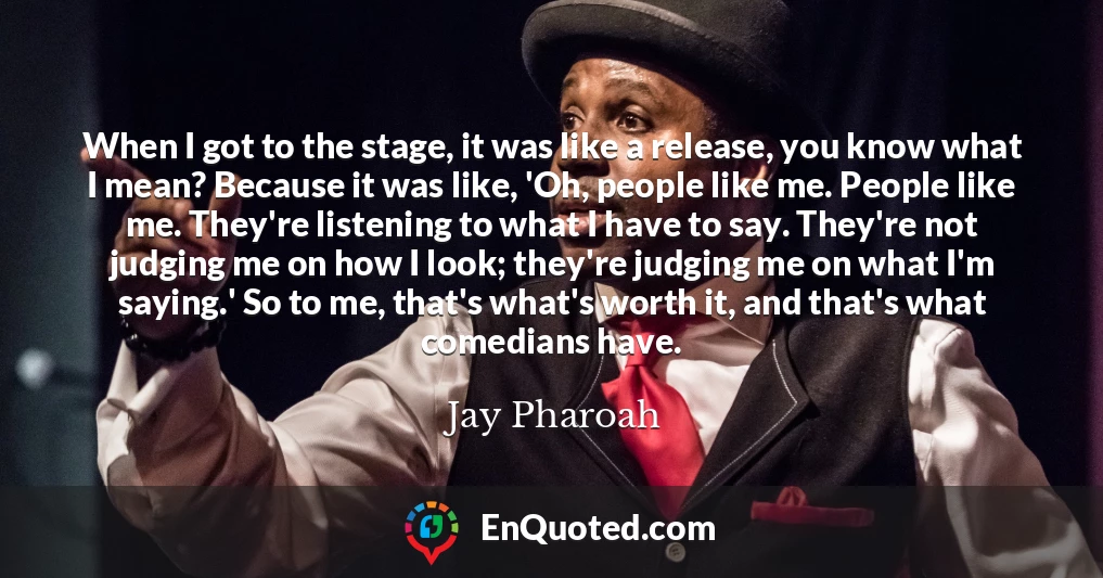 When I got to the stage, it was like a release, you know what I mean? Because it was like, 'Oh, people like me. People like me. They're listening to what I have to say. They're not judging me on how I look; they're judging me on what I'm saying.' So to me, that's what's worth it, and that's what comedians have.