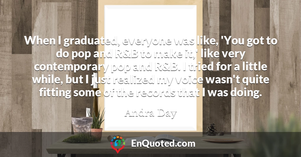 When I graduated, everyone was like, 'You got to do pop and R&B to make it,' like very contemporary pop and R&B. I tried for a little while, but I just realized my voice wasn't quite fitting some of the records that I was doing.