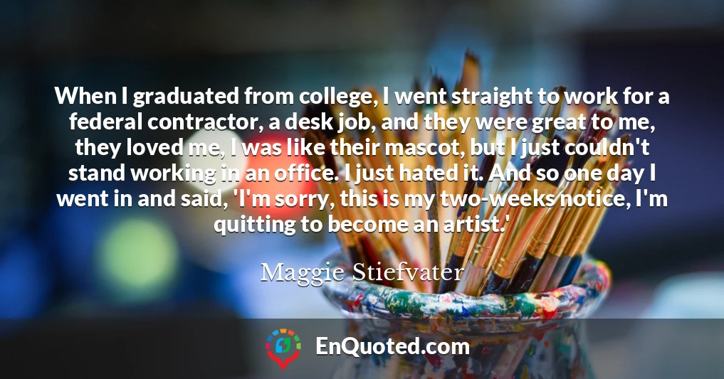 When I graduated from college, I went straight to work for a federal contractor, a desk job, and they were great to me, they loved me, I was like their mascot, but I just couldn't stand working in an office. I just hated it. And so one day I went in and said, 'I'm sorry, this is my two-weeks notice, I'm quitting to become an artist.'