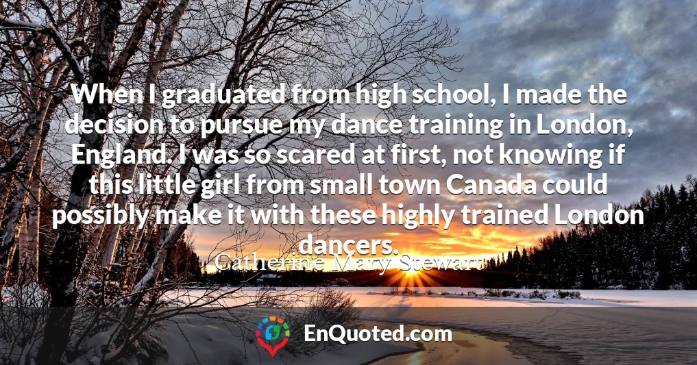 When I graduated from high school, I made the decision to pursue my dance training in London, England. I was so scared at first, not knowing if this little girl from small town Canada could possibly make it with these highly trained London dancers.