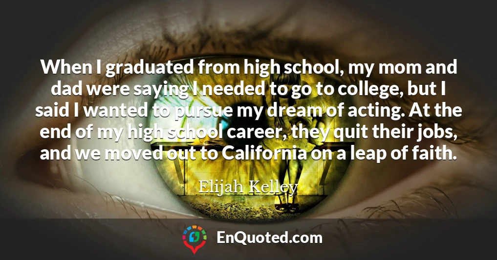 When I graduated from high school, my mom and dad were saying I needed to go to college, but I said I wanted to pursue my dream of acting. At the end of my high school career, they quit their jobs, and we moved out to California on a leap of faith.