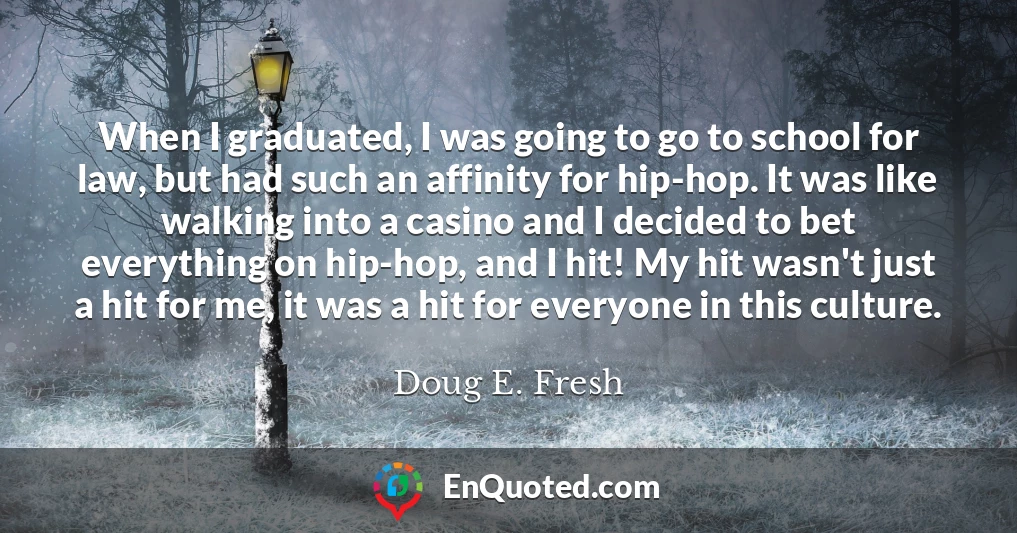 When I graduated, I was going to go to school for law, but had such an affinity for hip-hop. It was like walking into a casino and I decided to bet everything on hip-hop, and I hit! My hit wasn't just a hit for me, it was a hit for everyone in this culture.