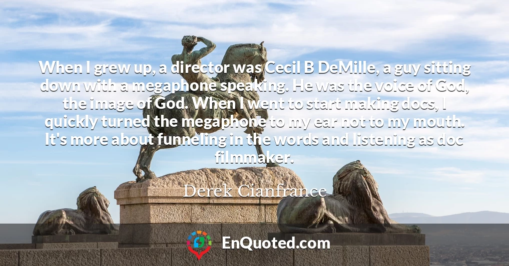 When I grew up, a director was Cecil B DeMille, a guy sitting down with a megaphone speaking. He was the voice of God, the image of God. When I went to start making docs, I quickly turned the megaphone to my ear not to my mouth. It's more about funneling in the words and listening as doc filmmaker.
