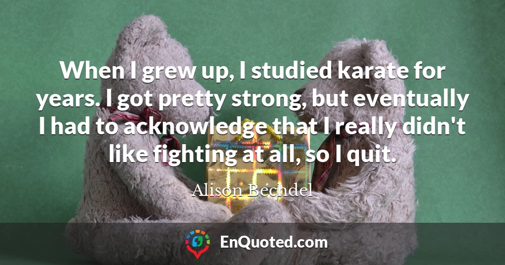 When I grew up, I studied karate for years. I got pretty strong, but eventually I had to acknowledge that I really didn't like fighting at all, so I quit.