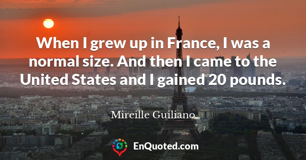 When I grew up in France, I was a normal size. And then I came to the United States and I gained 20 pounds.