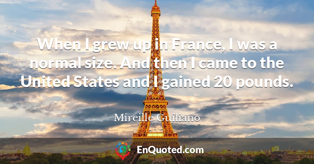 When I grew up in France, I was a normal size. And then I came to the United States and I gained 20 pounds.