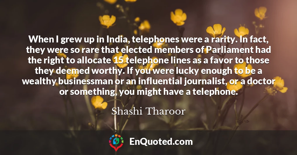 When I grew up in India, telephones were a rarity. In fact, they were so rare that elected members of Parliament had the right to allocate 15 telephone lines as a favor to those they deemed worthy. If you were lucky enough to be a wealthy businessman or an influential journalist, or a doctor or something, you might have a telephone.