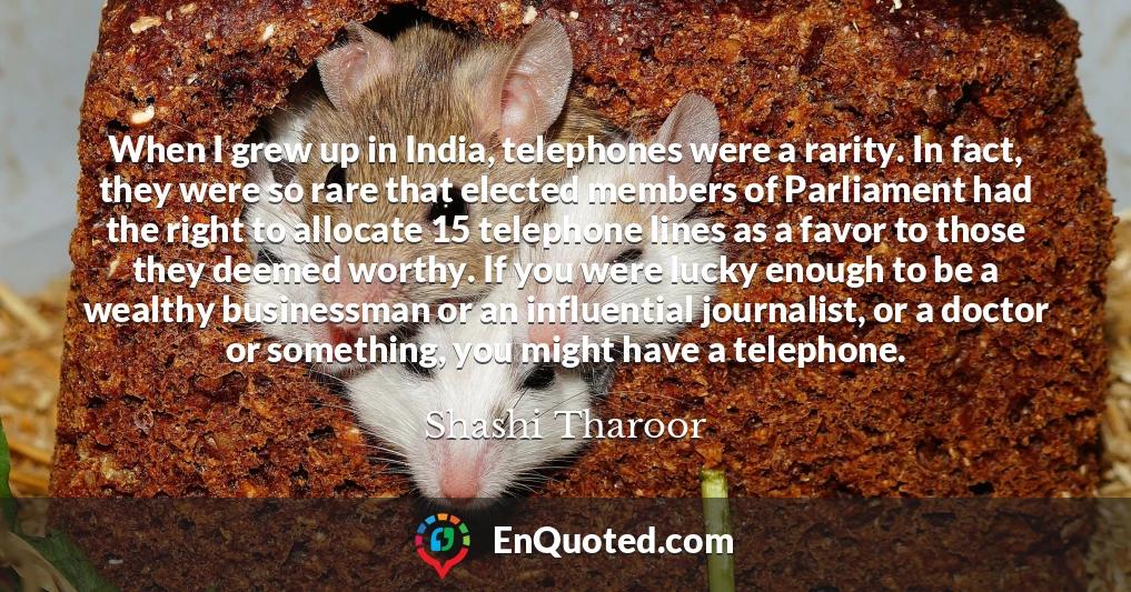 When I grew up in India, telephones were a rarity. In fact, they were so rare that elected members of Parliament had the right to allocate 15 telephone lines as a favor to those they deemed worthy. If you were lucky enough to be a wealthy businessman or an influential journalist, or a doctor or something, you might have a telephone.