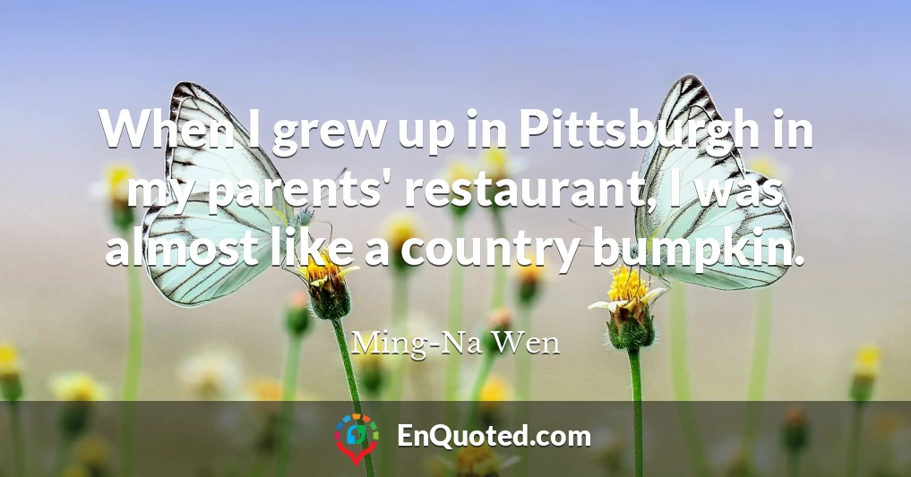 When I grew up in Pittsburgh in my parents' restaurant, I was almost like a country bumpkin.