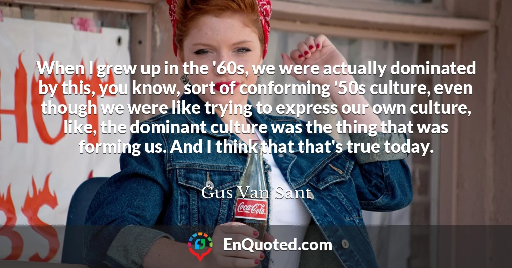 When I grew up in the '60s, we were actually dominated by this, you know, sort of conforming '50s culture, even though we were like trying to express our own culture, like, the dominant culture was the thing that was forming us. And I think that that's true today.