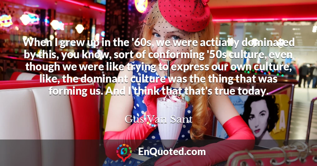 When I grew up in the '60s, we were actually dominated by this, you know, sort of conforming '50s culture, even though we were like trying to express our own culture, like, the dominant culture was the thing that was forming us. And I think that that's true today.