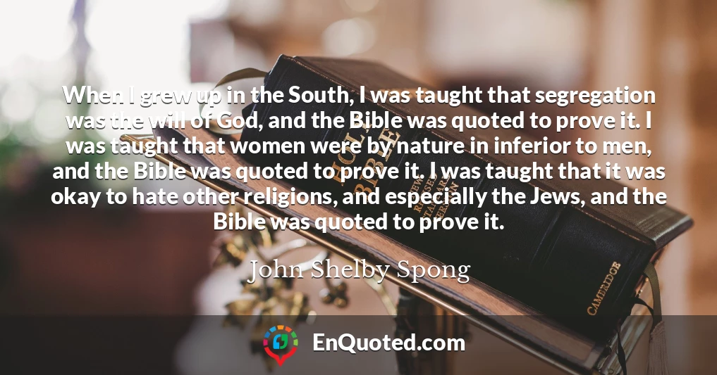 When I grew up in the South, I was taught that segregation was the will of God, and the Bible was quoted to prove it. I was taught that women were by nature in inferior to men, and the Bible was quoted to prove it. I was taught that it was okay to hate other religions, and especially the Jews, and the Bible was quoted to prove it.