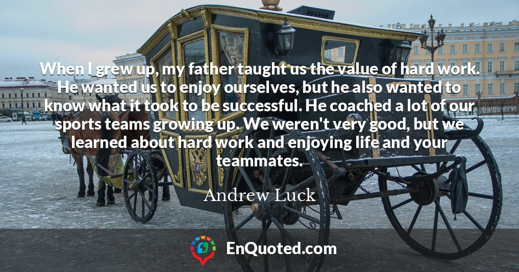 When I grew up, my father taught us the value of hard work. He wanted us to enjoy ourselves, but he also wanted to know what it took to be successful. He coached a lot of our sports teams growing up. We weren't very good, but we learned about hard work and enjoying life and your teammates.