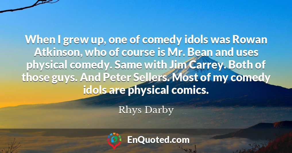 When I grew up, one of comedy idols was Rowan Atkinson, who of course is Mr. Bean and uses physical comedy. Same with Jim Carrey. Both of those guys. And Peter Sellers. Most of my comedy idols are physical comics.
