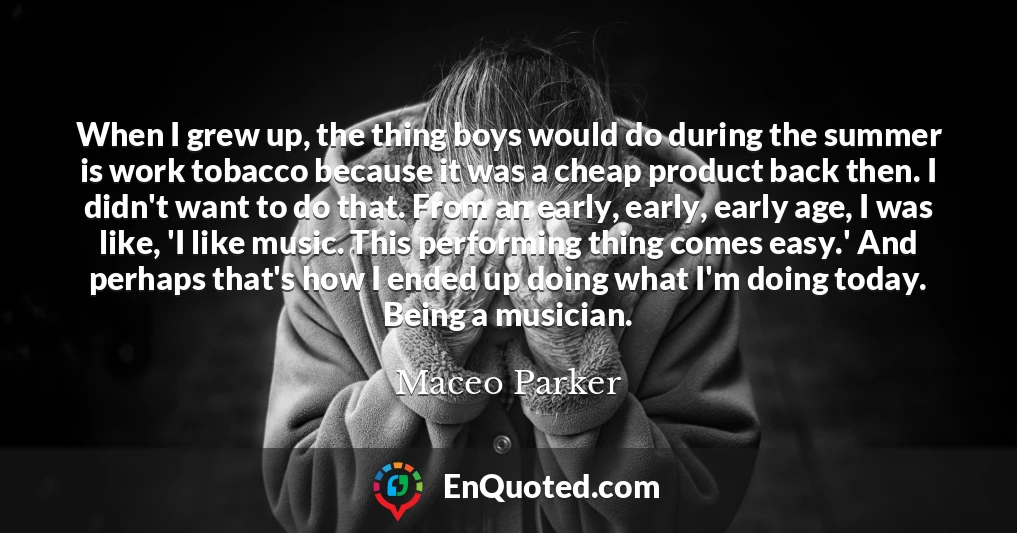 When I grew up, the thing boys would do during the summer is work tobacco because it was a cheap product back then. I didn't want to do that. From an early, early, early age, I was like, 'I like music. This performing thing comes easy.' And perhaps that's how I ended up doing what I'm doing today. Being a musician.