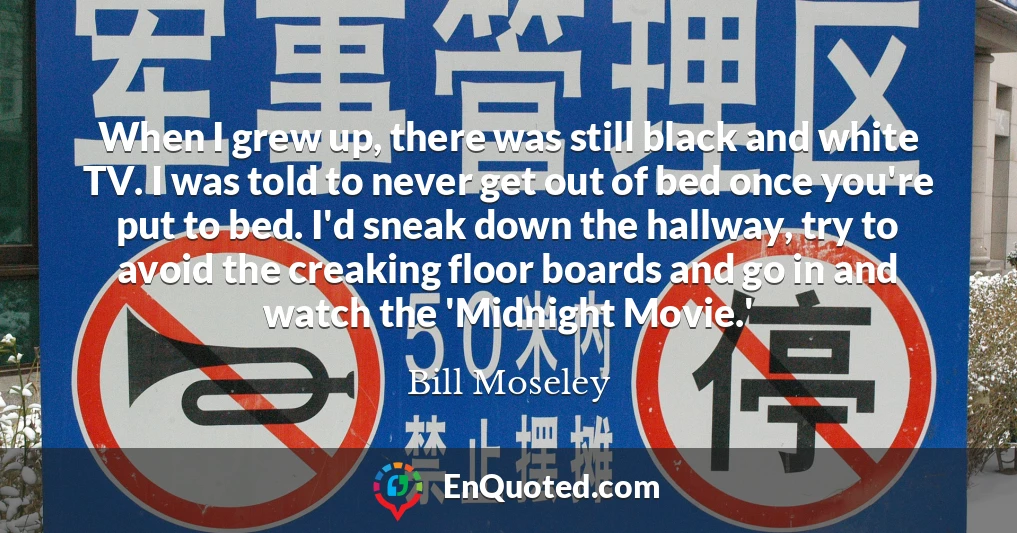 When I grew up, there was still black and white TV. I was told to never get out of bed once you're put to bed. I'd sneak down the hallway, try to avoid the creaking floor boards and go in and watch the 'Midnight Movie.'