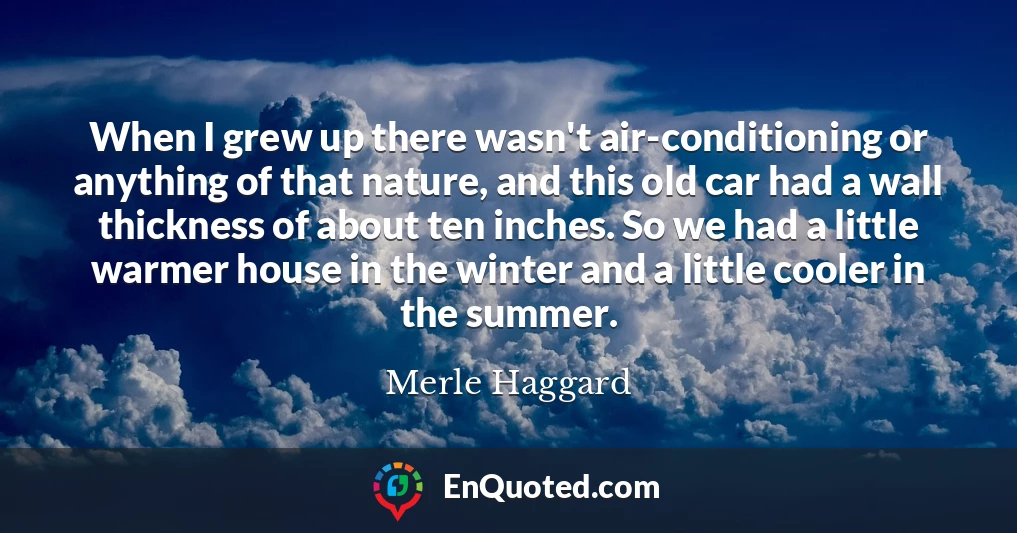 When I grew up there wasn't air-conditioning or anything of that nature, and this old car had a wall thickness of about ten inches. So we had a little warmer house in the winter and a little cooler in the summer.