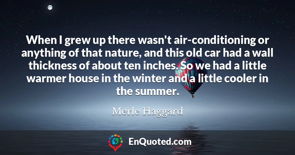 When I grew up there wasn't air-conditioning or anything of that nature, and this old car had a wall thickness of about ten inches. So we had a little warmer house in the winter and a little cooler in the summer.