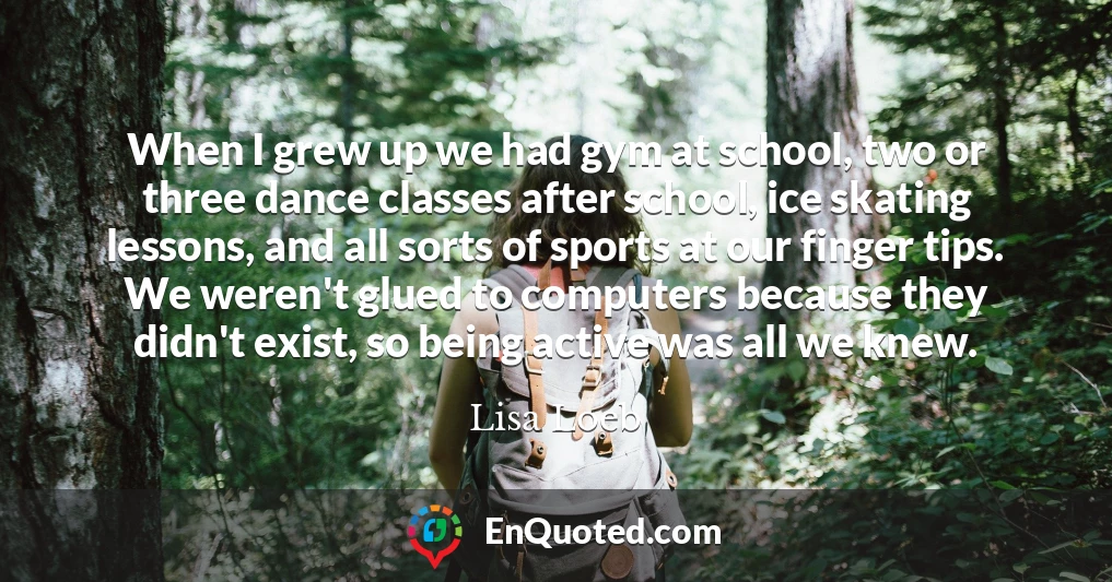 When I grew up we had gym at school, two or three dance classes after school, ice skating lessons, and all sorts of sports at our finger tips. We weren't glued to computers because they didn't exist, so being active was all we knew.