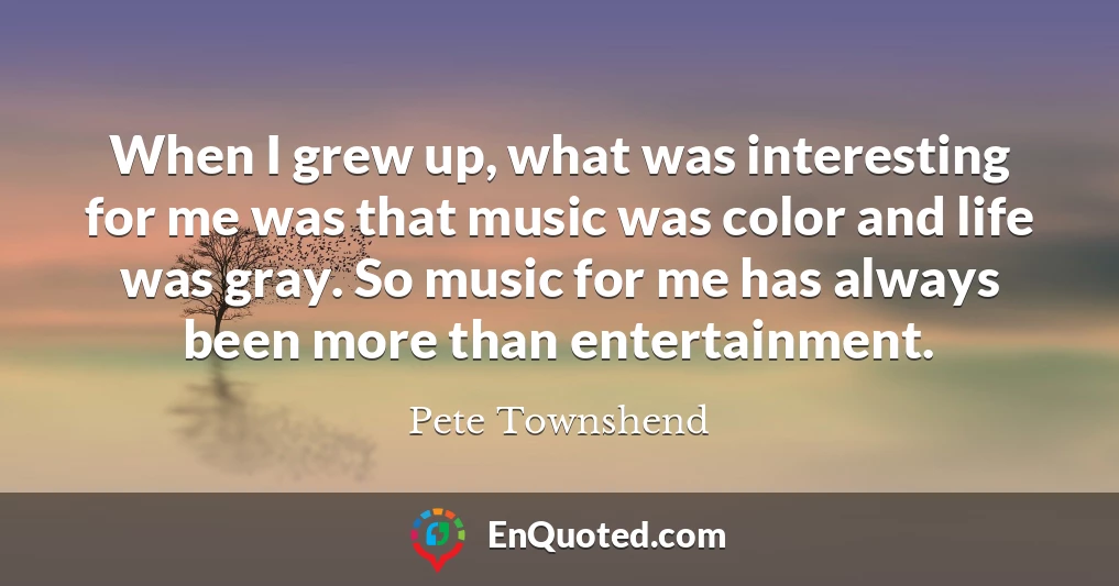 When I grew up, what was interesting for me was that music was color and life was gray. So music for me has always been more than entertainment.