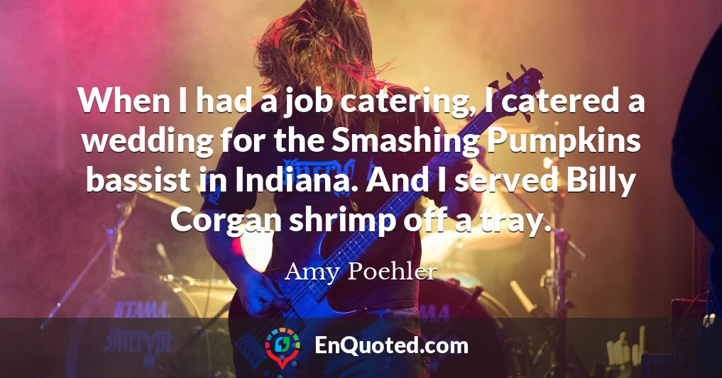 When I had a job catering, I catered a wedding for the Smashing Pumpkins bassist in Indiana. And I served Billy Corgan shrimp off a tray.