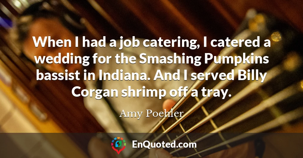 When I had a job catering, I catered a wedding for the Smashing Pumpkins bassist in Indiana. And I served Billy Corgan shrimp off a tray.