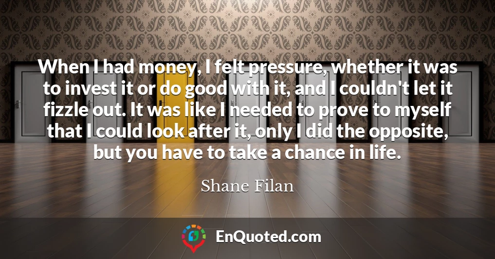 When I had money, I felt pressure, whether it was to invest it or do good with it, and I couldn't let it fizzle out. It was like I needed to prove to myself that I could look after it, only I did the opposite, but you have to take a chance in life.