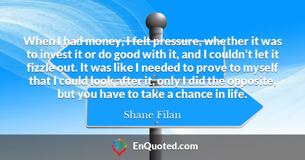 When I had money, I felt pressure, whether it was to invest it or do good with it, and I couldn't let it fizzle out. It was like I needed to prove to myself that I could look after it, only I did the opposite, but you have to take a chance in life.