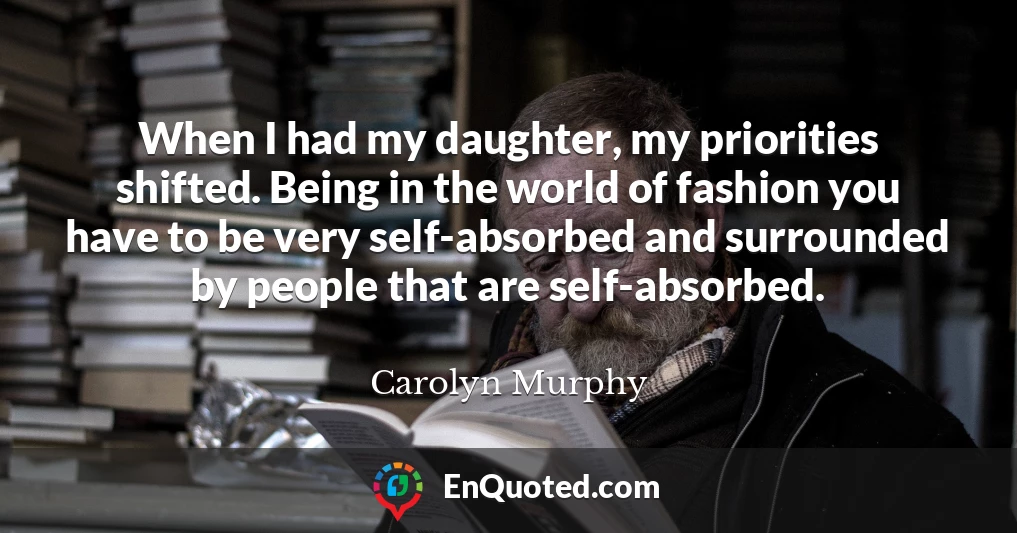 When I had my daughter, my priorities shifted. Being in the world of fashion you have to be very self-absorbed and surrounded by people that are self-absorbed.