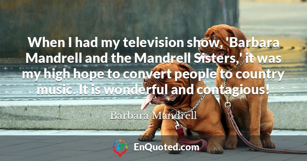 When I had my television show, 'Barbara Mandrell and the Mandrell Sisters,' it was my high hope to convert people to country music. It is wonderful and contagious!