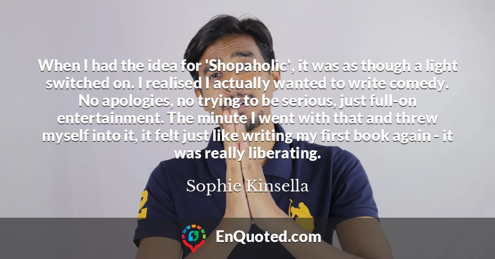 When I had the idea for 'Shopaholic', it was as though a light switched on. I realised I actually wanted to write comedy. No apologies, no trying to be serious, just full-on entertainment. The minute I went with that and threw myself into it, it felt just like writing my first book again - it was really liberating.