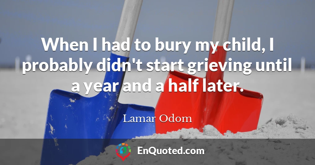 When I had to bury my child, I probably didn't start grieving until a year and a half later.