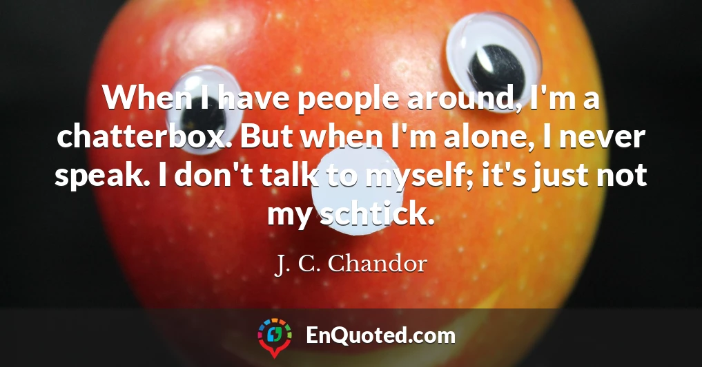 When I have people around, I'm a chatterbox. But when I'm alone, I never speak. I don't talk to myself; it's just not my schtick.