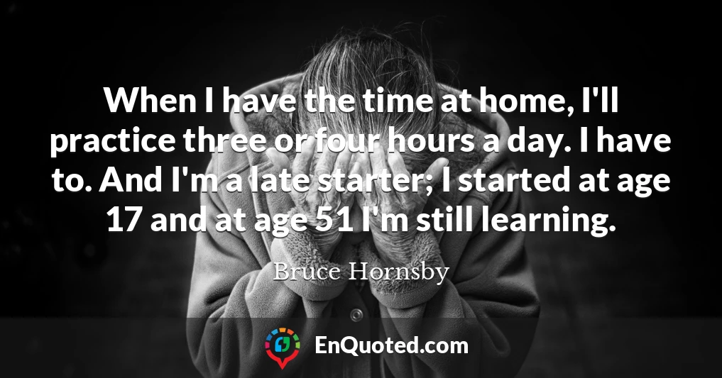 When I have the time at home, I'll practice three or four hours a day. I have to. And I'm a late starter; I started at age 17 and at age 51 I'm still learning.