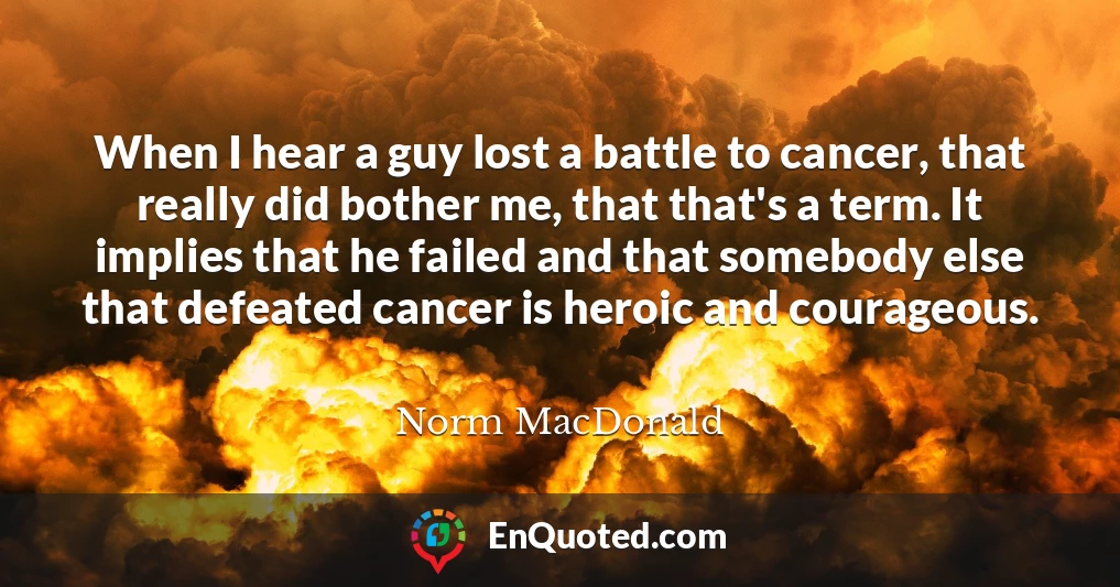 When I hear a guy lost a battle to cancer, that really did bother me, that that's a term. It implies that he failed and that somebody else that defeated cancer is heroic and courageous.