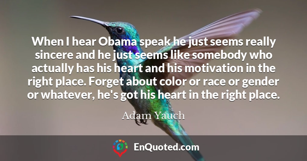 When I hear Obama speak he just seems really sincere and he just seems like somebody who actually has his heart and his motivation in the right place. Forget about color or race or gender or whatever, he's got his heart in the right place.