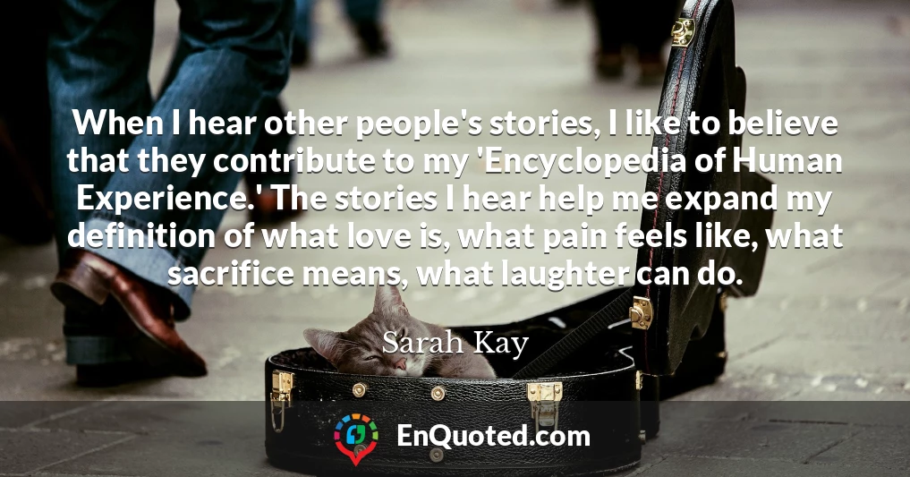 When I hear other people's stories, I like to believe that they contribute to my 'Encyclopedia of Human Experience.' The stories I hear help me expand my definition of what love is, what pain feels like, what sacrifice means, what laughter can do.