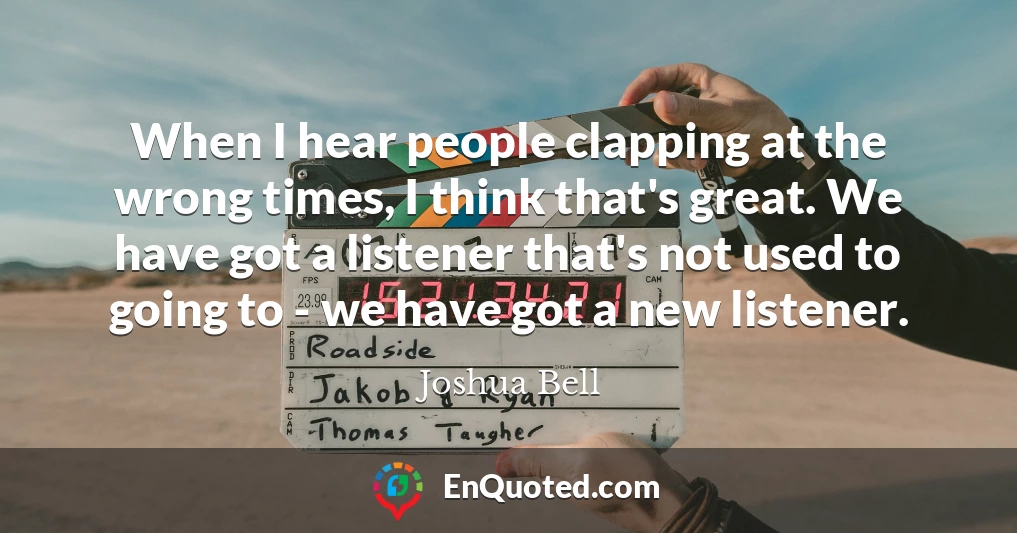 When I hear people clapping at the wrong times, I think that's great. We have got a listener that's not used to going to - we have got a new listener.