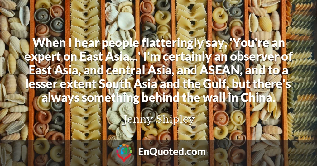 When I hear people flatteringly say, 'You're an expert on East Asia...' I'm certainly an observer of East Asia, and central Asia, and ASEAN, and to a lesser extent South Asia and the Gulf, but there's always something behind the wall in China.