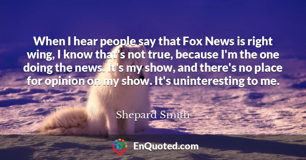 When I hear people say that Fox News is right wing, I know that's not true, because I'm the one doing the news. It's my show, and there's no place for opinion on my show. It's uninteresting to me.