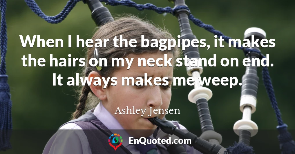 When I hear the bagpipes, it makes the hairs on my neck stand on end. It always makes me weep.