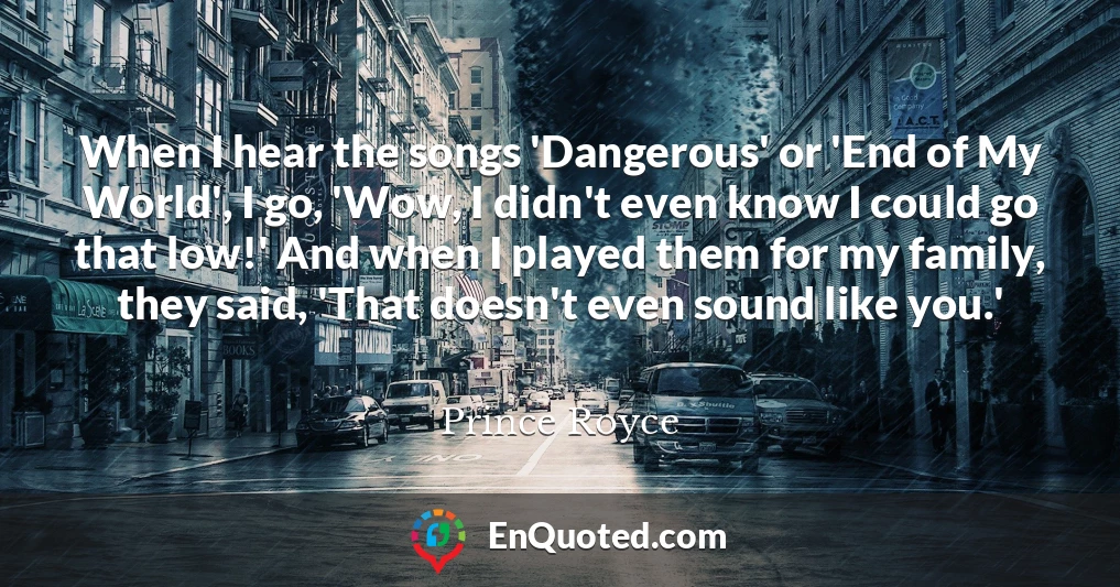 When I hear the songs 'Dangerous' or 'End of My World', I go, 'Wow, I didn't even know I could go that low!' And when I played them for my family, they said, 'That doesn't even sound like you.'