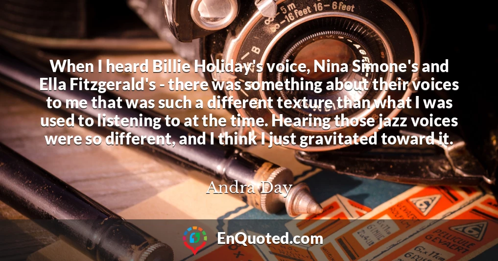 When I heard Billie Holiday's voice, Nina Simone's and Ella Fitzgerald's - there was something about their voices to me that was such a different texture than what I was used to listening to at the time. Hearing those jazz voices were so different, and I think I just gravitated toward it.