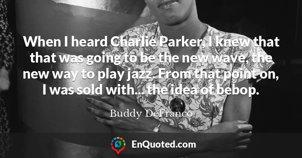 When I heard Charlie Parker, I knew that that was going to be the new wave, the new way to play jazz. From that point on, I was sold with... the idea of bebop.