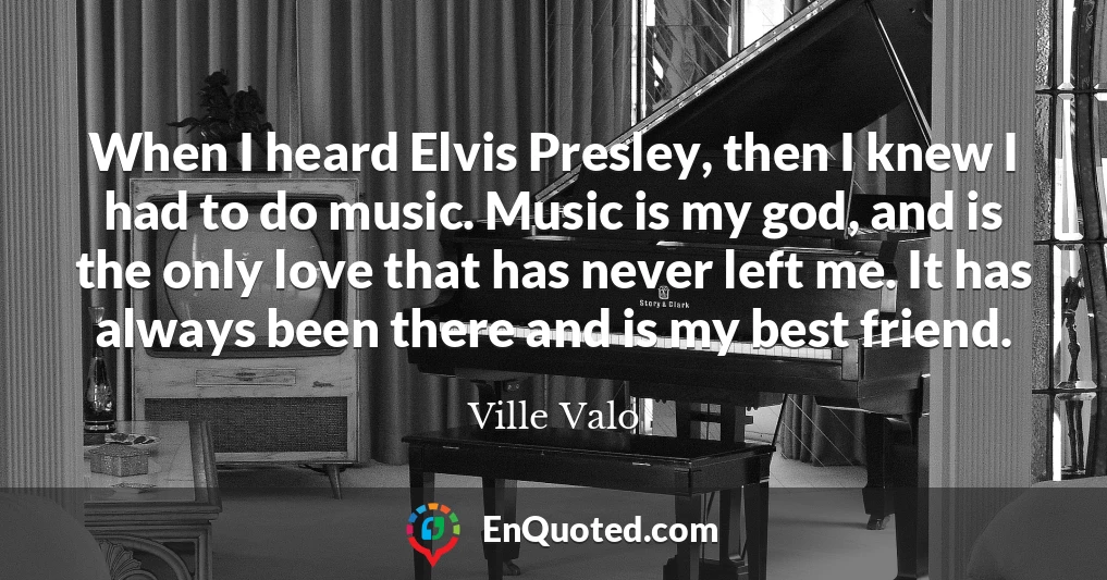 When I heard Elvis Presley, then I knew I had to do music. Music is my god, and is the only love that has never left me. It has always been there and is my best friend.